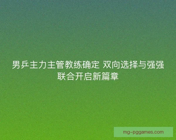 男乒主力主管教练确定 双向选择与强强联合开启新篇章