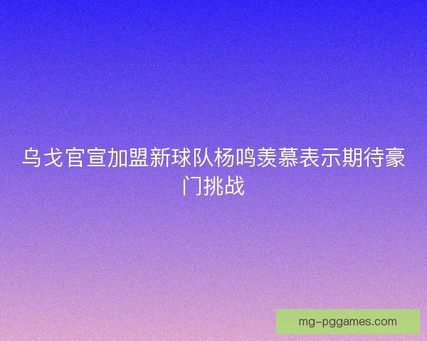 乌戈官宣加盟新球队杨鸣羡慕表示期待豪门挑战