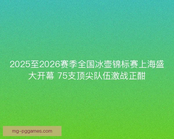 2025至2026赛季全国冰壶锦标赛上海盛大开幕 75支顶尖队伍激战正酣